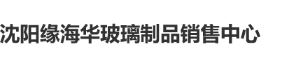 欧美男女操逼沈阳缘海华玻璃制品销售中心